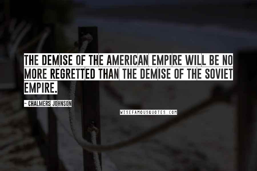 Chalmers Johnson Quotes: The demise of the American empire will be no more regretted than the demise of the Soviet empire.