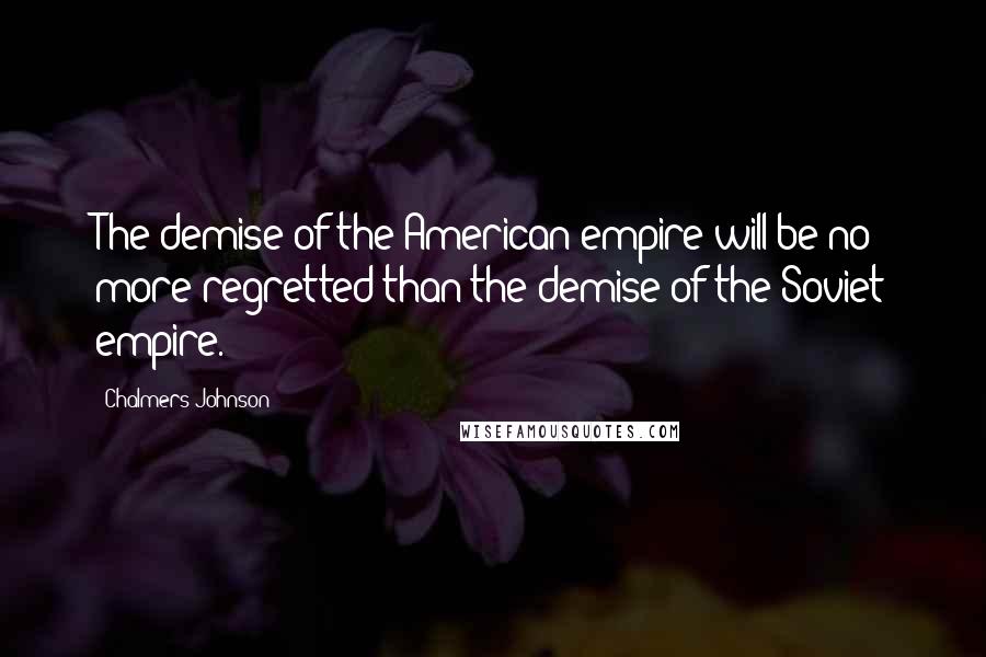 Chalmers Johnson Quotes: The demise of the American empire will be no more regretted than the demise of the Soviet empire.