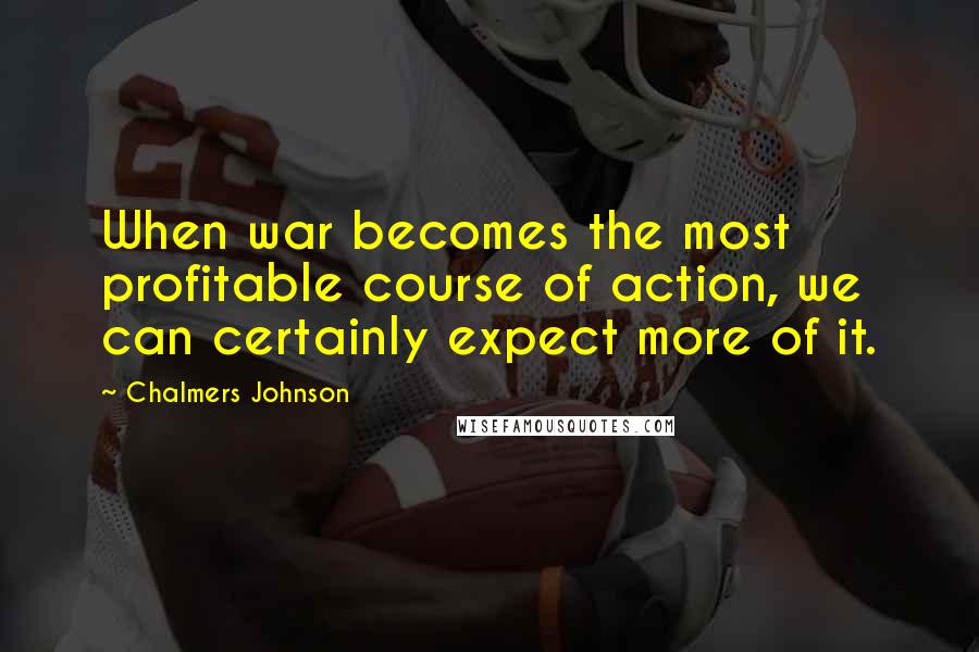 Chalmers Johnson Quotes: When war becomes the most profitable course of action, we can certainly expect more of it.