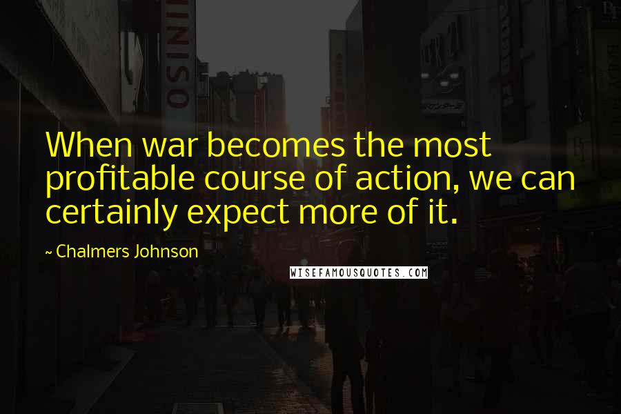 Chalmers Johnson Quotes: When war becomes the most profitable course of action, we can certainly expect more of it.