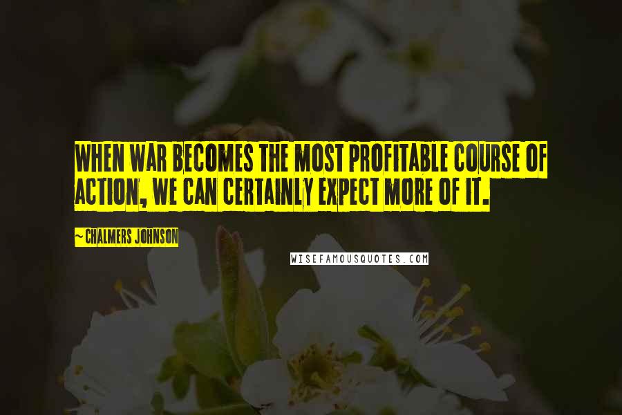 Chalmers Johnson Quotes: When war becomes the most profitable course of action, we can certainly expect more of it.