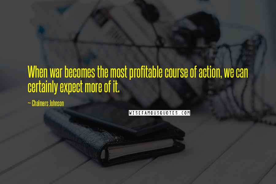 Chalmers Johnson Quotes: When war becomes the most profitable course of action, we can certainly expect more of it.