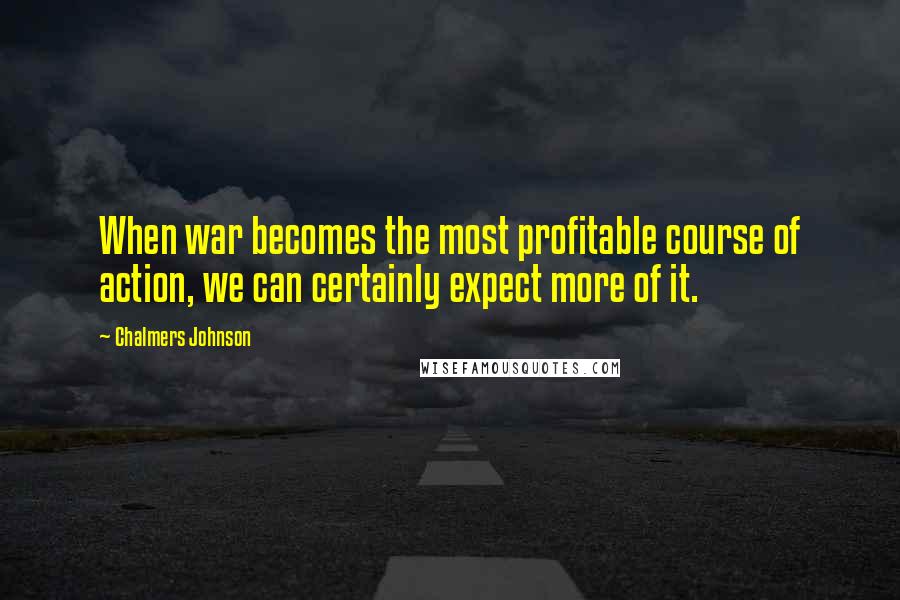 Chalmers Johnson Quotes: When war becomes the most profitable course of action, we can certainly expect more of it.