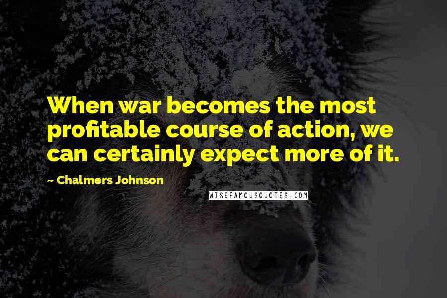 Chalmers Johnson Quotes: When war becomes the most profitable course of action, we can certainly expect more of it.