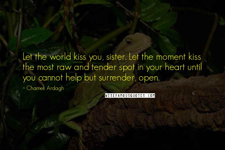Chameli Ardagh Quotes: Let the world kiss you, sister. Let the moment kiss the most raw and tender spot in your heart until you cannot help but surrender, open.