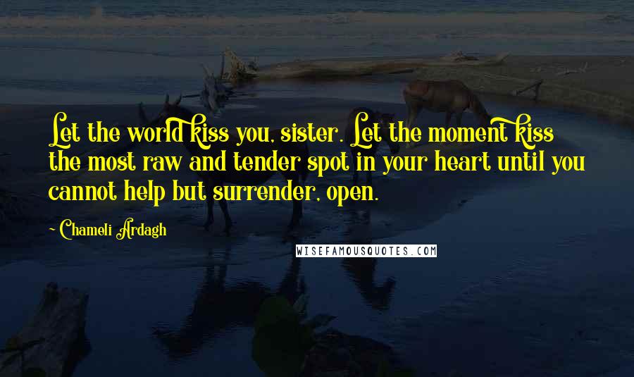 Chameli Ardagh Quotes: Let the world kiss you, sister. Let the moment kiss the most raw and tender spot in your heart until you cannot help but surrender, open.