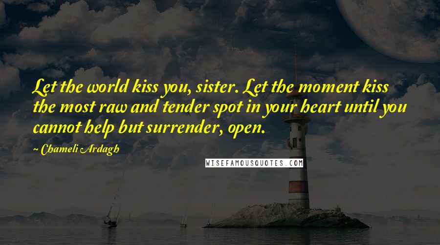 Chameli Ardagh Quotes: Let the world kiss you, sister. Let the moment kiss the most raw and tender spot in your heart until you cannot help but surrender, open.