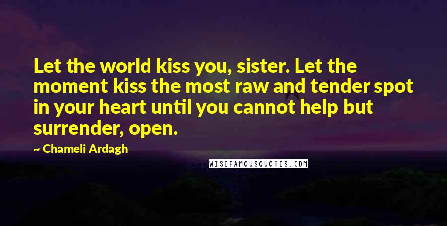Chameli Ardagh Quotes: Let the world kiss you, sister. Let the moment kiss the most raw and tender spot in your heart until you cannot help but surrender, open.