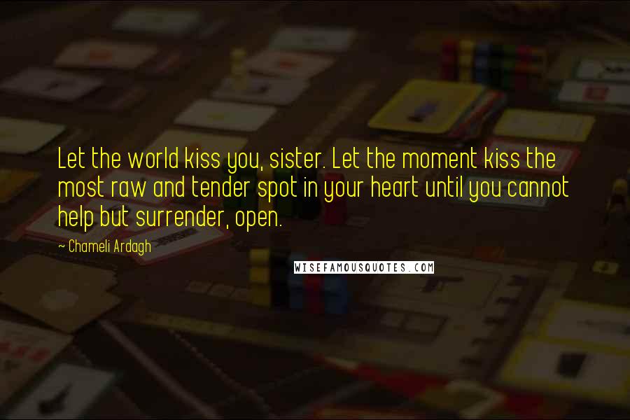 Chameli Ardagh Quotes: Let the world kiss you, sister. Let the moment kiss the most raw and tender spot in your heart until you cannot help but surrender, open.