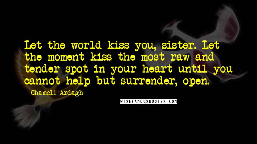 Chameli Ardagh Quotes: Let the world kiss you, sister. Let the moment kiss the most raw and tender spot in your heart until you cannot help but surrender, open.