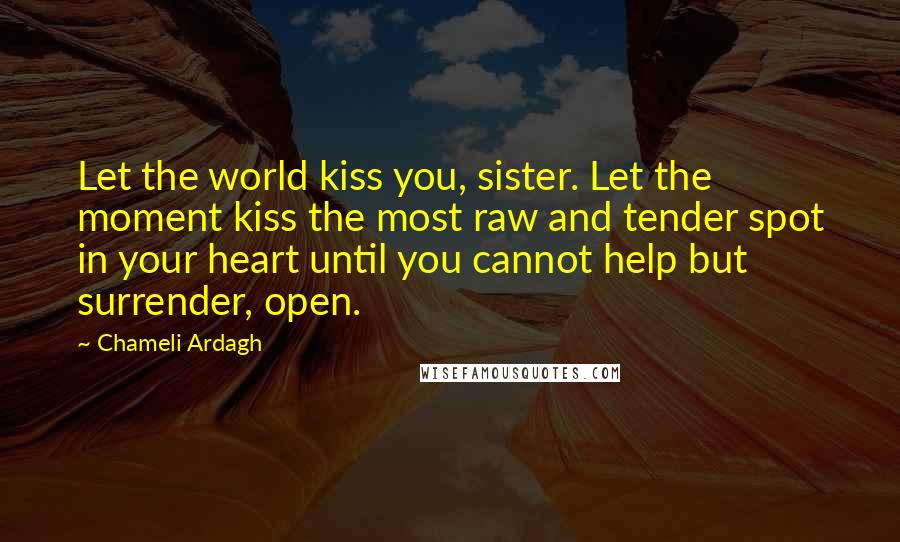 Chameli Ardagh Quotes: Let the world kiss you, sister. Let the moment kiss the most raw and tender spot in your heart until you cannot help but surrender, open.