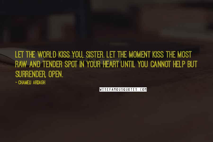 Chameli Ardagh Quotes: Let the world kiss you, sister. Let the moment kiss the most raw and tender spot in your heart until you cannot help but surrender, open.
