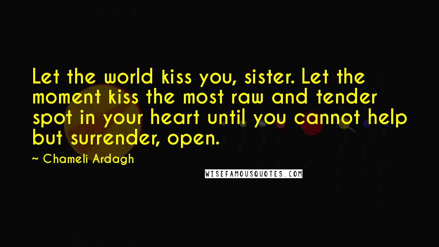 Chameli Ardagh Quotes: Let the world kiss you, sister. Let the moment kiss the most raw and tender spot in your heart until you cannot help but surrender, open.