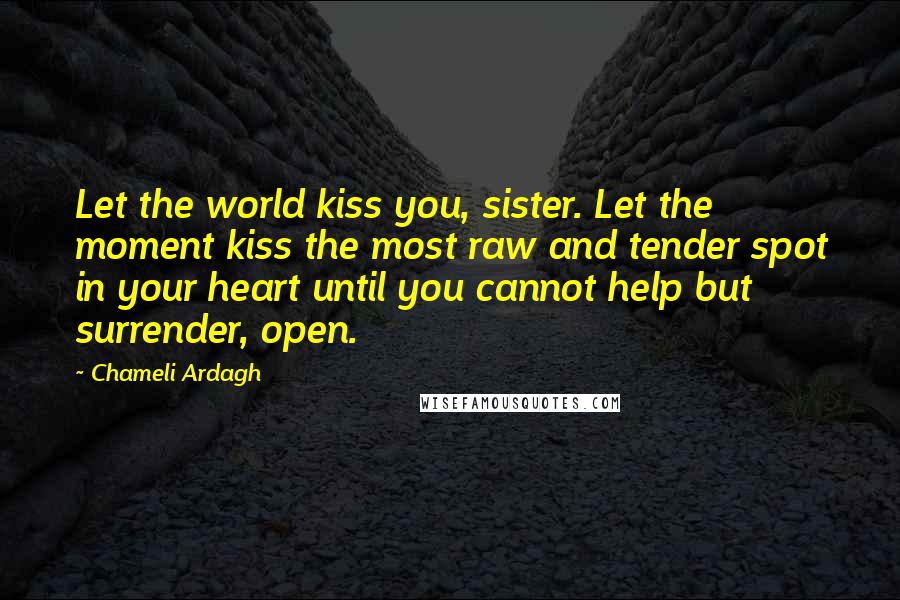 Chameli Ardagh Quotes: Let the world kiss you, sister. Let the moment kiss the most raw and tender spot in your heart until you cannot help but surrender, open.