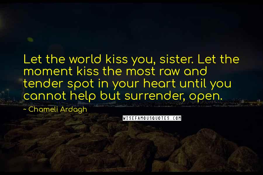 Chameli Ardagh Quotes: Let the world kiss you, sister. Let the moment kiss the most raw and tender spot in your heart until you cannot help but surrender, open.