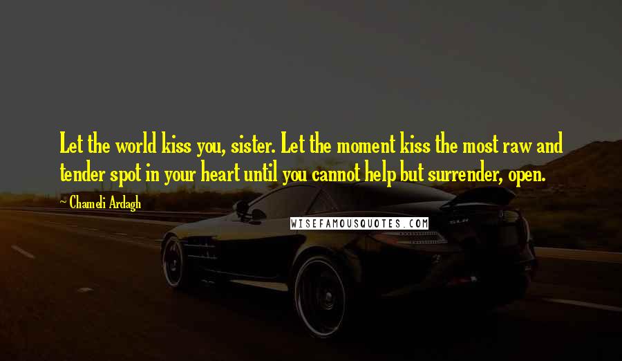 Chameli Ardagh Quotes: Let the world kiss you, sister. Let the moment kiss the most raw and tender spot in your heart until you cannot help but surrender, open.