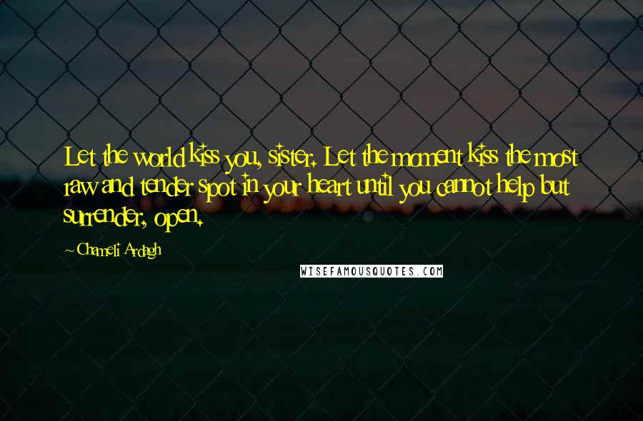 Chameli Ardagh Quotes: Let the world kiss you, sister. Let the moment kiss the most raw and tender spot in your heart until you cannot help but surrender, open.