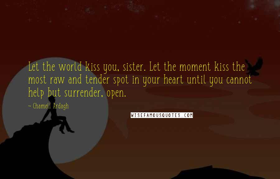 Chameli Ardagh Quotes: Let the world kiss you, sister. Let the moment kiss the most raw and tender spot in your heart until you cannot help but surrender, open.