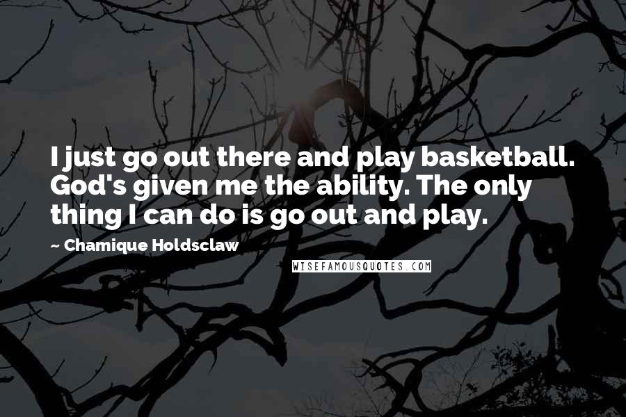 Chamique Holdsclaw Quotes: I just go out there and play basketball. God's given me the ability. The only thing I can do is go out and play.