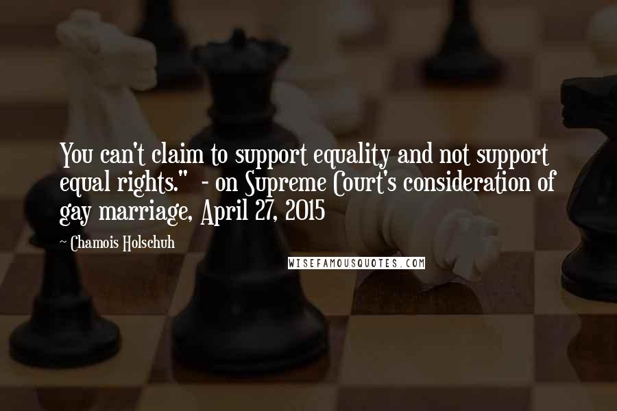 Chamois Holschuh Quotes: You can't claim to support equality and not support equal rights." - on Supreme Court's consideration of gay marriage, April 27, 2015
