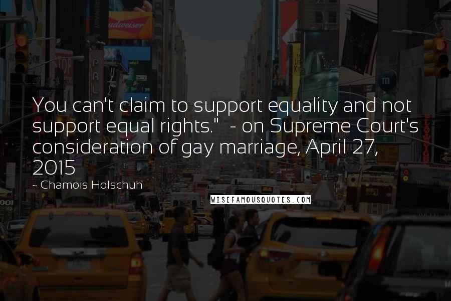 Chamois Holschuh Quotes: You can't claim to support equality and not support equal rights."  - on Supreme Court's consideration of gay marriage, April 27, 2015