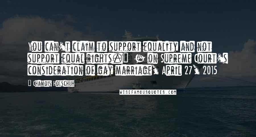 Chamois Holschuh Quotes: You can't claim to support equality and not support equal rights."  - on Supreme Court's consideration of gay marriage, April 27, 2015