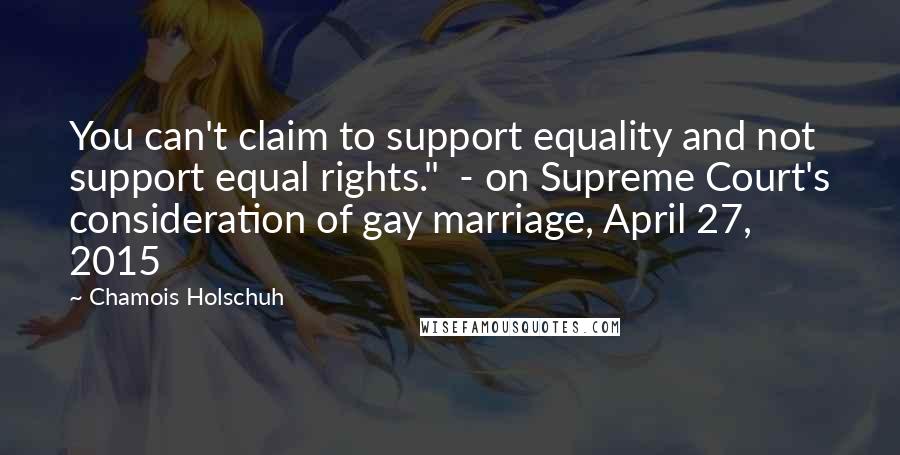 Chamois Holschuh Quotes: You can't claim to support equality and not support equal rights."  - on Supreme Court's consideration of gay marriage, April 27, 2015