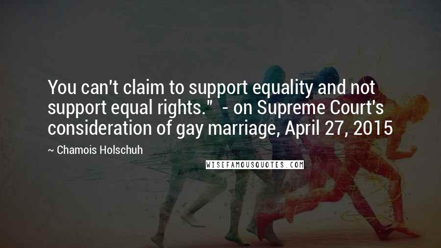 Chamois Holschuh Quotes: You can't claim to support equality and not support equal rights."  - on Supreme Court's consideration of gay marriage, April 27, 2015