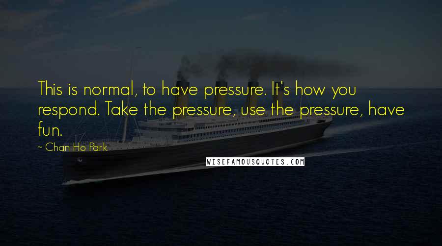 Chan Ho Park Quotes: This is normal, to have pressure. It's how you respond. Take the pressure, use the pressure, have fun.