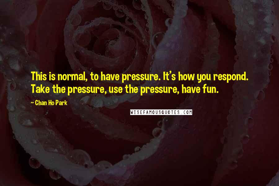 Chan Ho Park Quotes: This is normal, to have pressure. It's how you respond. Take the pressure, use the pressure, have fun.