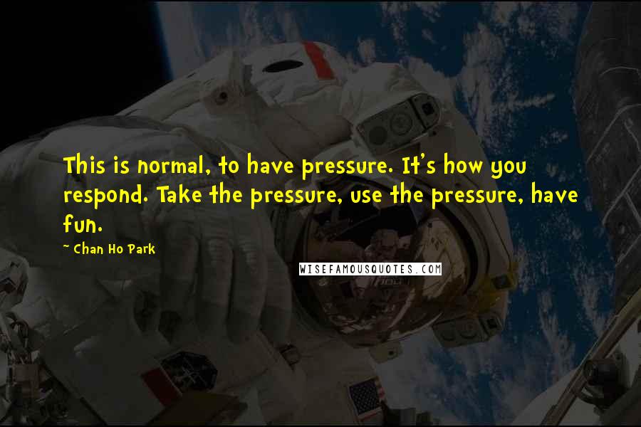 Chan Ho Park Quotes: This is normal, to have pressure. It's how you respond. Take the pressure, use the pressure, have fun.