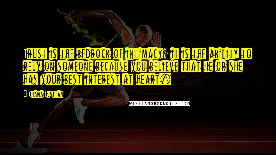 Chana Levitan Quotes: Trust is the bedrock of intimacy; it is the ability to rely on someone because you believe that he or she has your best interest at heart.