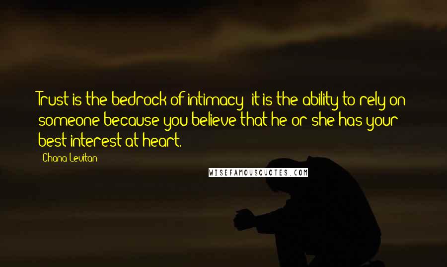 Chana Levitan Quotes: Trust is the bedrock of intimacy; it is the ability to rely on someone because you believe that he or she has your best interest at heart.