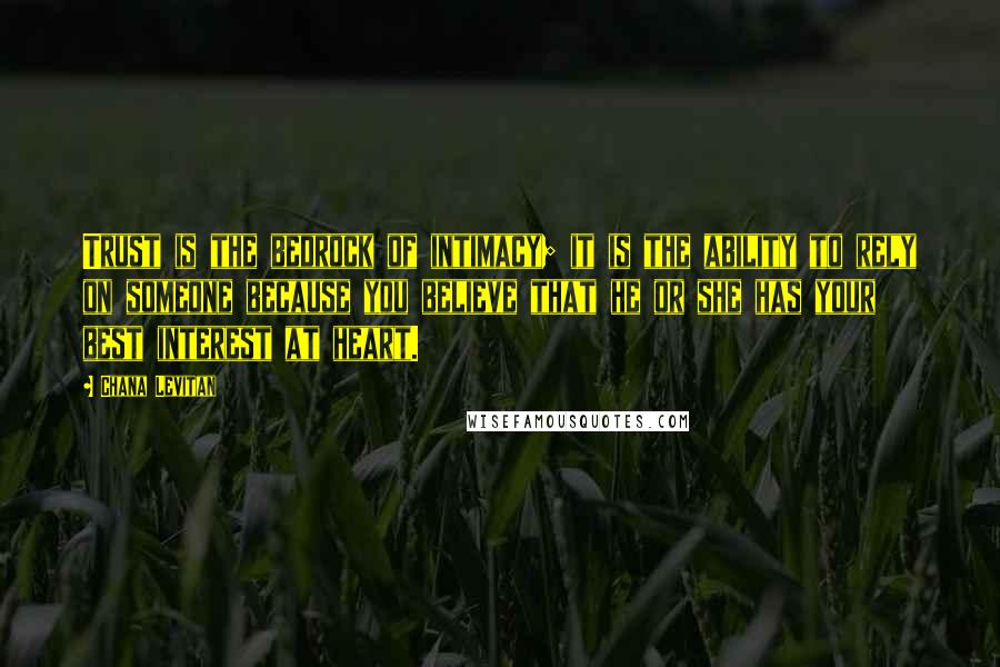 Chana Levitan Quotes: Trust is the bedrock of intimacy; it is the ability to rely on someone because you believe that he or she has your best interest at heart.