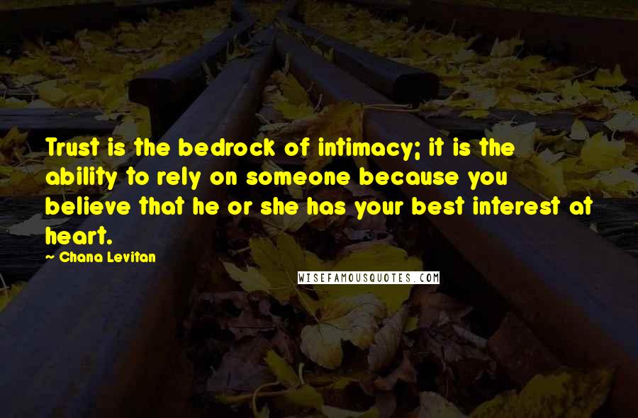 Chana Levitan Quotes: Trust is the bedrock of intimacy; it is the ability to rely on someone because you believe that he or she has your best interest at heart.