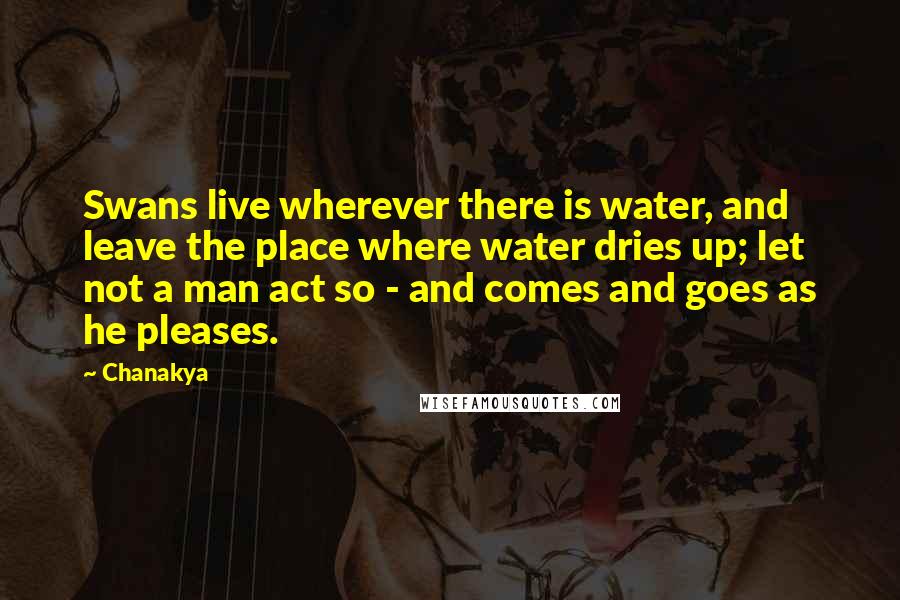 Chanakya Quotes: Swans live wherever there is water, and leave the place where water dries up; let not a man act so - and comes and goes as he pleases.