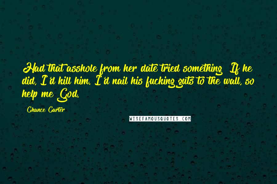 Chance Carter Quotes: Had that asshole from her date tried something? If he did, I'd kill him. I'd nail his fucking guts to the wall, so help me God.