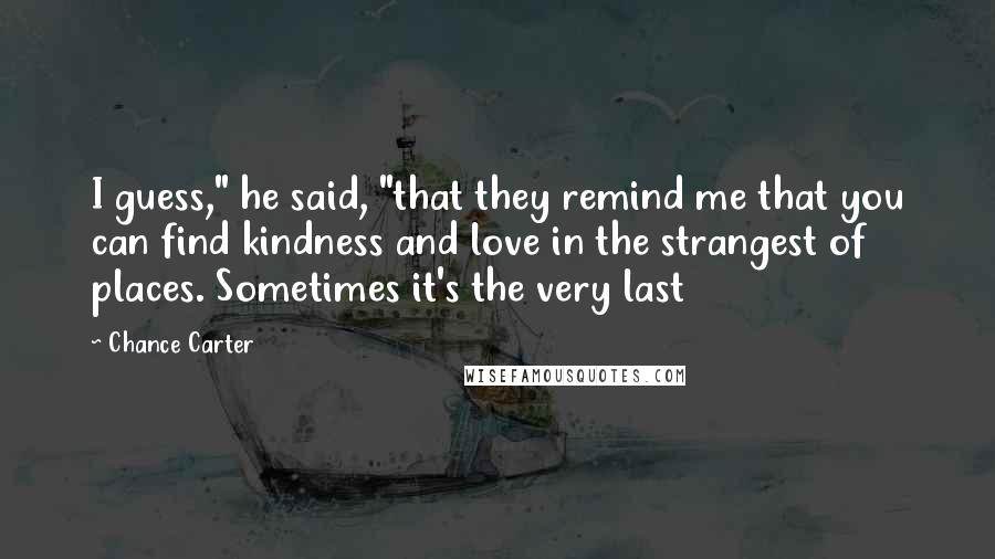 Chance Carter Quotes: I guess," he said, "that they remind me that you can find kindness and love in the strangest of places. Sometimes it's the very last
