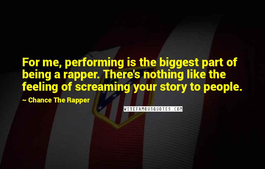 Chance The Rapper Quotes: For me, performing is the biggest part of being a rapper. There's nothing like the feeling of screaming your story to people.