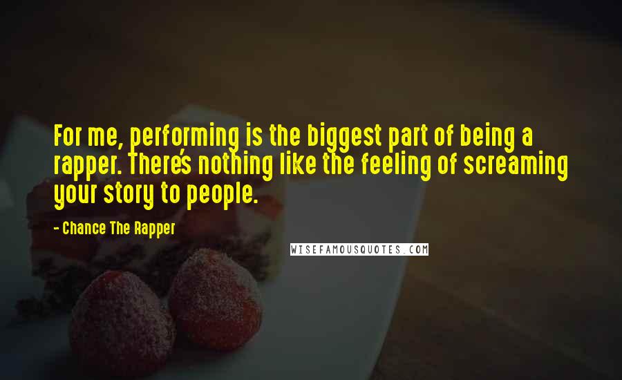 Chance The Rapper Quotes: For me, performing is the biggest part of being a rapper. There's nothing like the feeling of screaming your story to people.