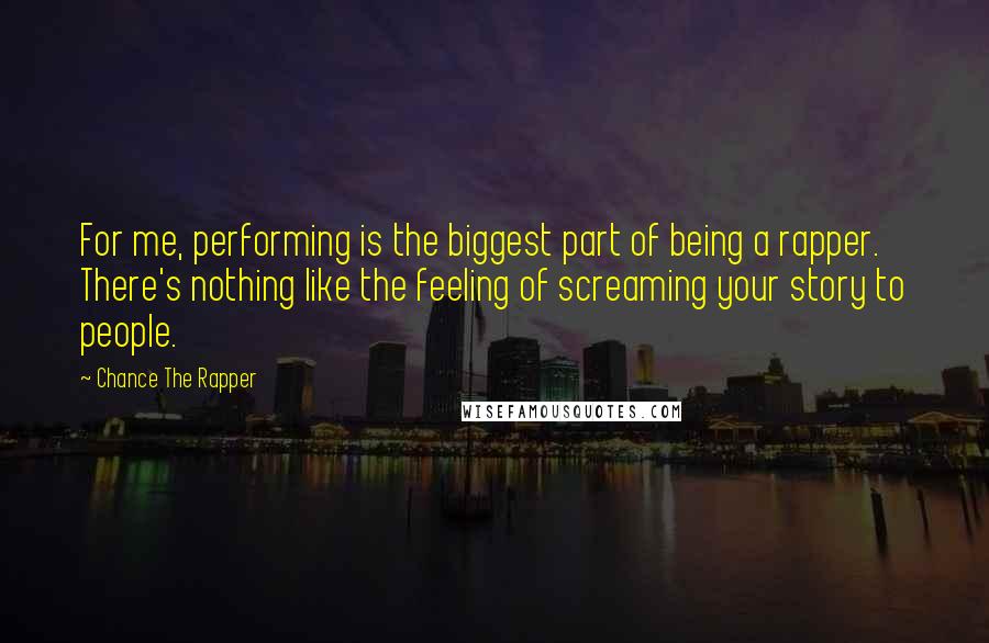 Chance The Rapper Quotes: For me, performing is the biggest part of being a rapper. There's nothing like the feeling of screaming your story to people.