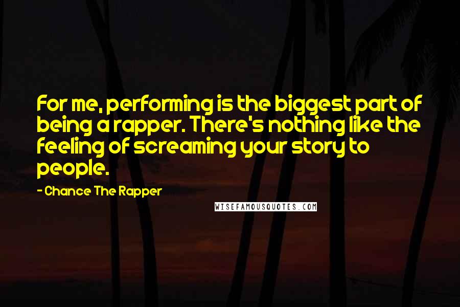 Chance The Rapper Quotes: For me, performing is the biggest part of being a rapper. There's nothing like the feeling of screaming your story to people.