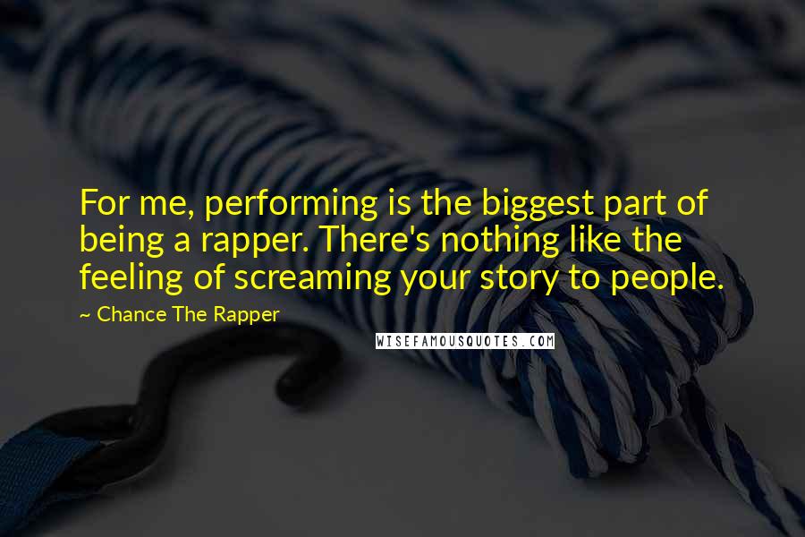 Chance The Rapper Quotes: For me, performing is the biggest part of being a rapper. There's nothing like the feeling of screaming your story to people.