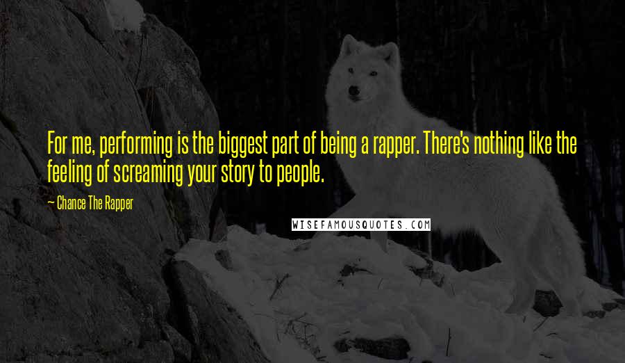 Chance The Rapper Quotes: For me, performing is the biggest part of being a rapper. There's nothing like the feeling of screaming your story to people.