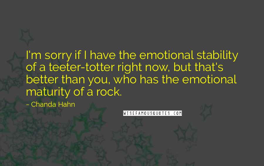 Chanda Hahn Quotes: I'm sorry if I have the emotional stability of a teeter-totter right now, but that's better than you, who has the emotional maturity of a rock.