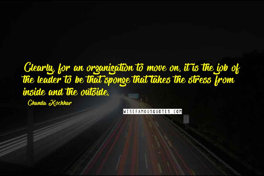 Chanda Kochhar Quotes: Clearly, for an organization to move on, it is the job of the leader to be that sponge that takes the stress from inside and the outside.