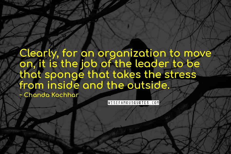 Chanda Kochhar Quotes: Clearly, for an organization to move on, it is the job of the leader to be that sponge that takes the stress from inside and the outside.