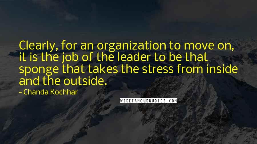 Chanda Kochhar Quotes: Clearly, for an organization to move on, it is the job of the leader to be that sponge that takes the stress from inside and the outside.