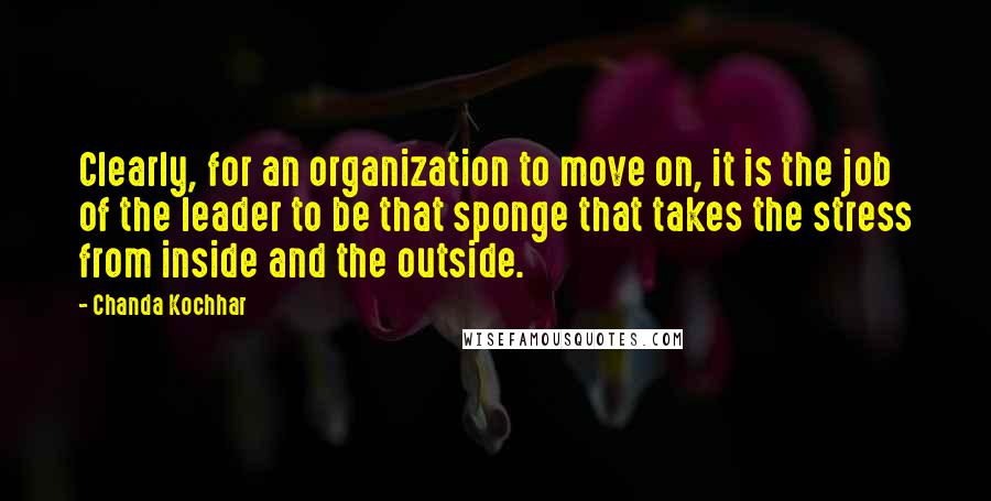 Chanda Kochhar Quotes: Clearly, for an organization to move on, it is the job of the leader to be that sponge that takes the stress from inside and the outside.