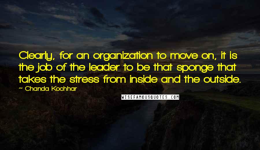 Chanda Kochhar Quotes: Clearly, for an organization to move on, it is the job of the leader to be that sponge that takes the stress from inside and the outside.